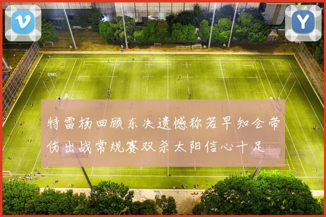 特雷杨回顾东决遗憾称若早知会带伤出战常规赛双杀太阳信心十足