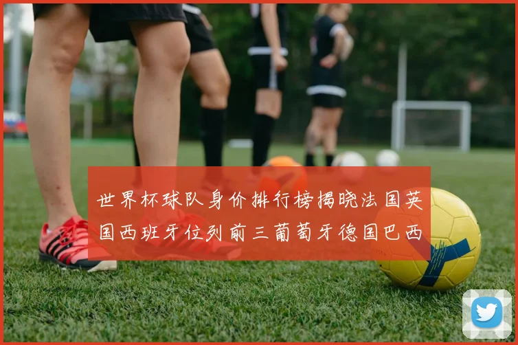 世界杯球队身价排行榜揭晓法国英国西班牙位列前三葡萄牙德国巴西身价均超九亿欧元