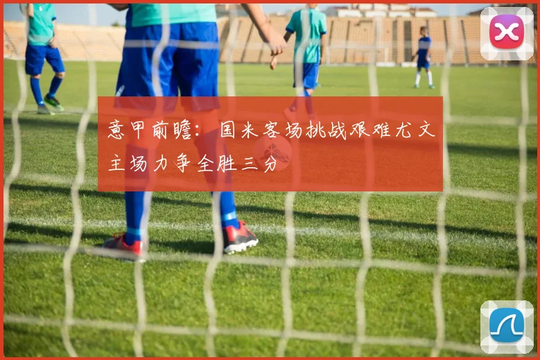 意甲前瞻：国米客场挑战艰难尤文主场力争全胜三分