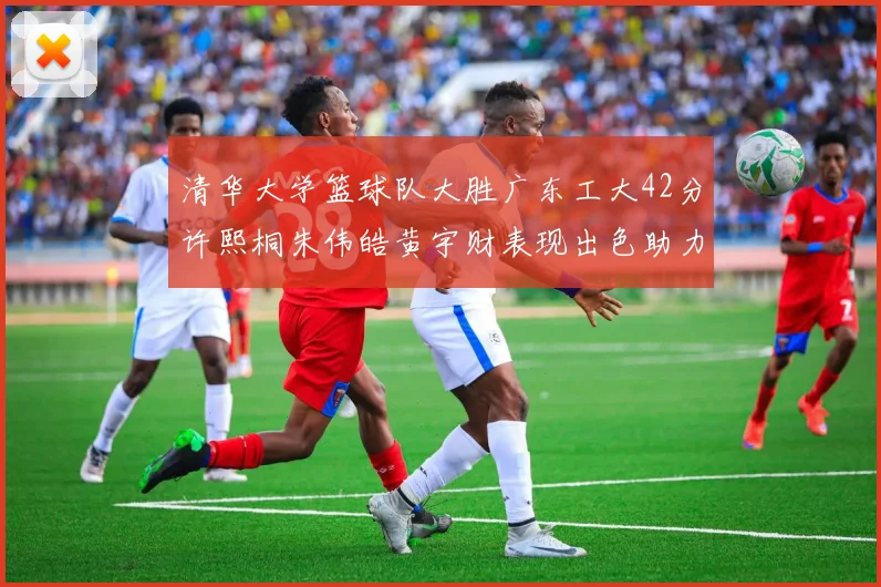 清华大学篮球队大胜广东工大42分许熙桐朱伟皓黄宇财表现出色助力胜利