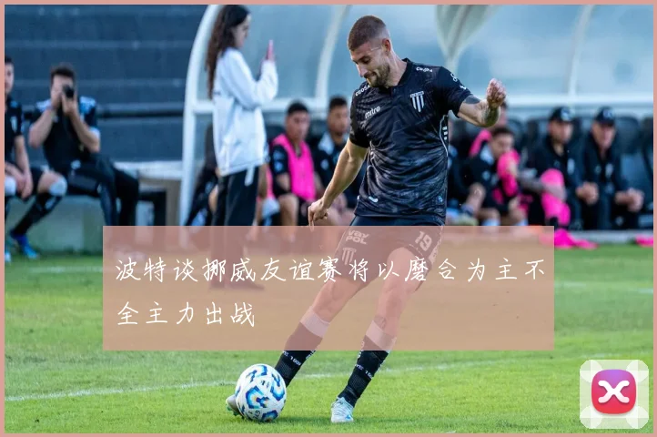 波特谈挪威友谊赛将以磨合为主不全主力出战