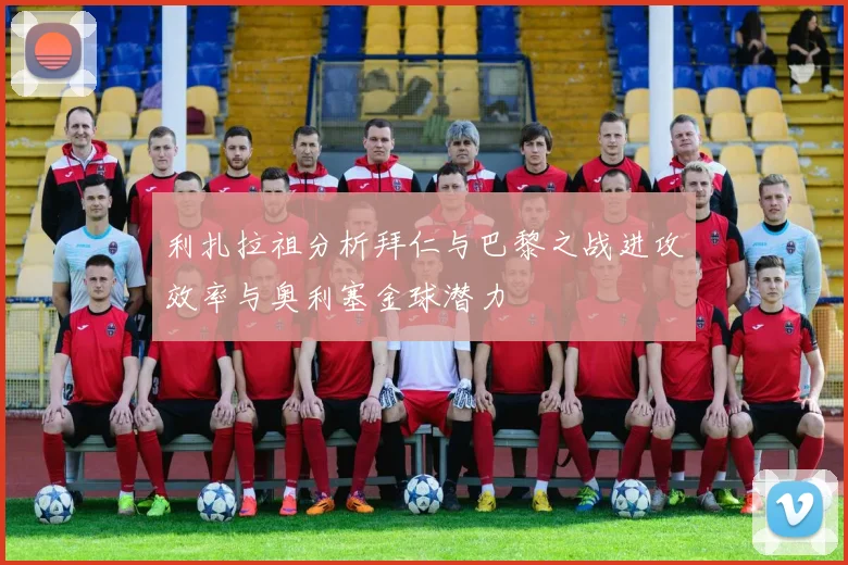 利扎拉祖分析拜仁与巴黎之战进攻效率与奥利塞金球潜力