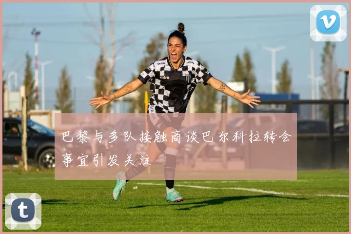 巴黎与多队接触商谈巴尔科拉转会事宜引发关注
