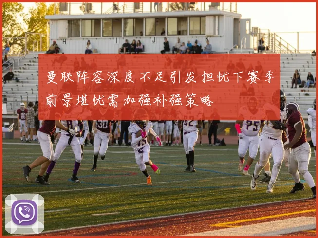 曼联阵容深度不足引发担忧下赛季前景堪忧需加强补强策略