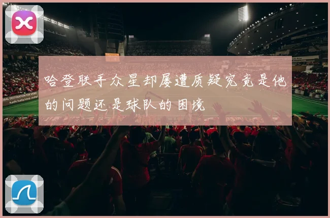 哈登联手众星却屡遭质疑究竟是他的问题还是球队的困境