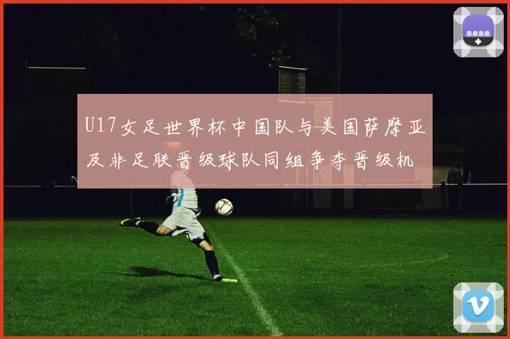 U17女足世界杯中国队与美国萨摩亚及非足联晋级球队同组争夺晋级机会