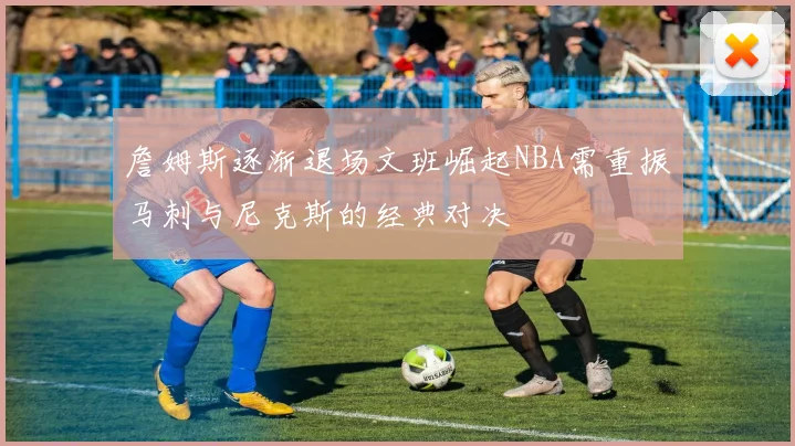 詹姆斯逐渐退场文班崛起NBA需重振马刺与尼克斯的经典对决