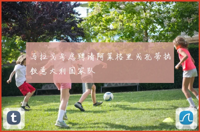 马拉戈考虑聘请阿莱格里或孔蒂执教意大利国家队